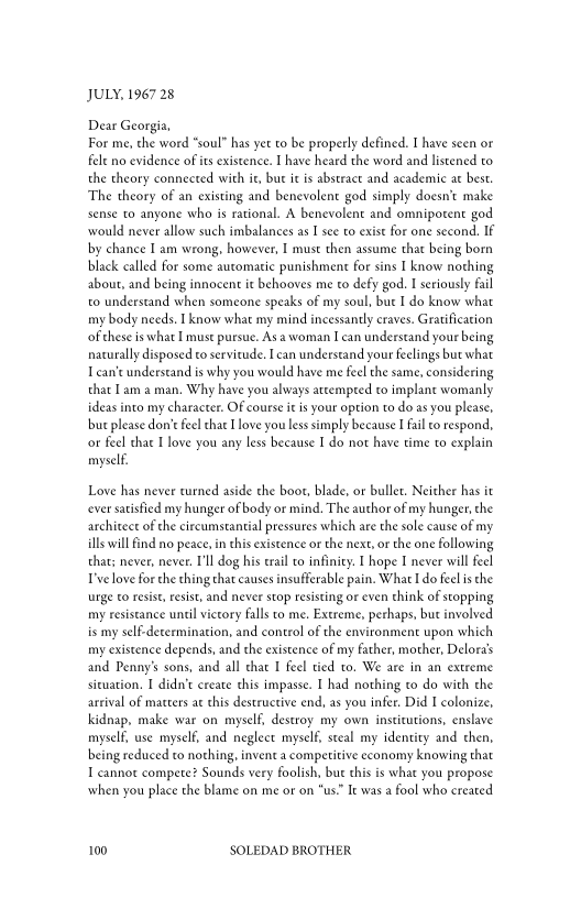 JULY, 1967 28

Dear Georgia,
For me, the word “soul” has yet to be properly defined. I have seen or
felt no evidence of its existence. I have heard the word and listened to
the theory connected with it, but ie is abstract and academic at best,
‘The theory of an existing and benevolent god simply doesn’t make
sense to anyone who is rational. A benevolent and omnipotent god
‘would never allow such imbalances as I see to exist for one second. IF
by chance I am wrong, however, I must then assume that being born
black called for some automatic punishment for sins I know nothing
about, and being innocent it behooves me to defy god. I seriously fail
to understand when someone speaks of my soul, bue I do know what
my body needs. know what my mind incessantly craves. Gratification
ofthese is what I must pursue. As a woman I can understand your being
naturally disposed to servitude. Ican understand your feelings but what
can’t understand is why you would have me feel the same, considering
that Lam a man, Why have you always attempted to implant womanly
ideas into my character. Of course itis your option to do as you please,
bur please don’t feel thae I love you less simply because [fail to respond,
or feel that I love you any less because I do not have time to explain
myself

 

Love has never turned aside the boot, blade, or bullet. Neither has it
‘ever satisfied my hunger of body or mind. The author of my hunger, the
architect of the ciscumstantial pressures which are the sole cause of my
ills will find no peace, inthis existence or the next, or the one following
that: never, never. I'll dog his trail to infinity. I hope I never will feel
ve love forthe thing that causes insufferable pain. What I do feel isthe
urge to resist, resist, and never stop resisting or even think of stopping
my resistance until victory falls ro me. Extreme, perhaps, bue involved
is my self-determination, and control of the environment upon which
my existence depends, and the existence of my father, mother, Delora’s
and Penny’s sons, and all chat I feel tied to. We are in an extreme
situation. I didn’t exeate this impasse. I had nothing to do with the
arrival of matters at this destructive end, as you infer. Did I colonize,
kidnap, make war on myself, destroy my own institutions, enslave
myself, use myself, and neglect myself, steal my identity and then,
being reduced to nothing, invent a competitive economy knowing that
I cannot compete? Sounds very foolish, but this is what you propose
when you place the blame on me or on “us.” It was a fool who created

  

100 SOLEDAD BROTHER
